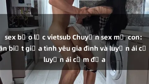 sex bạo lực vietsub Chuyện sex mẹ con: Sự phân biệt giữa tình yêu gia đình và luyến ái cấm địa