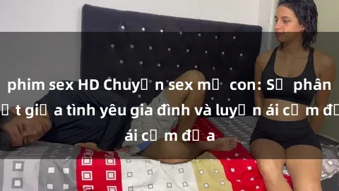 phim sex HD Chuyện sex mẹ con: Sự phân biệt giữa tình yêu gia đình và luyến ái cấm địa
