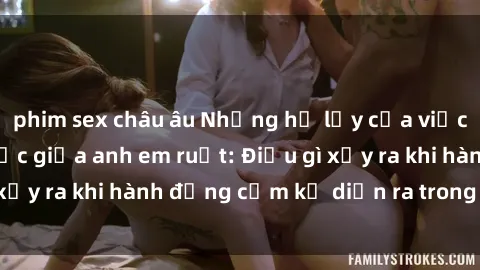 phim sex châu âu Những hệ lụy của việc có quan hệ tình dục giữa anh em ruột: Điều gì xảy ra khi hành động cấm kỵ diễn ra trong gia đình?