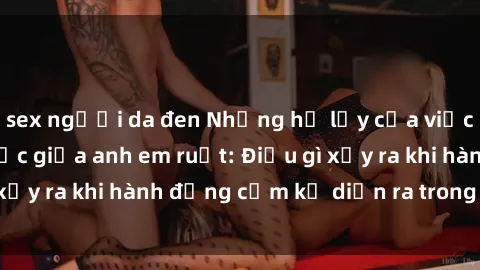 sex người da đen Những hệ lụy của việc có quan hệ tình dục giữa anh em ruột: Điều gì xảy ra khi hành động cấm kỵ diễn ra trong gia đình?
