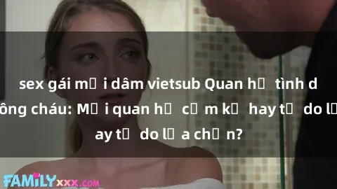 sex gái mại dâm vietsub Quan hệ tình dục giữa ông cháu: Mối quan hệ cấm kỵ hay tự do lựa chọn?