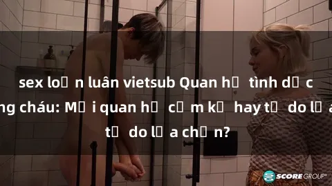 sex loạn luân vietsub Quan hệ tình dục giữa ông cháu: Mối quan hệ cấm kỵ hay tự do lựa chọn?