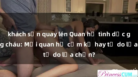 khách sạn quay lén Quan hệ tình dục giữa ông cháu: Mối quan hệ cấm kỵ hay tự do lựa chọn?