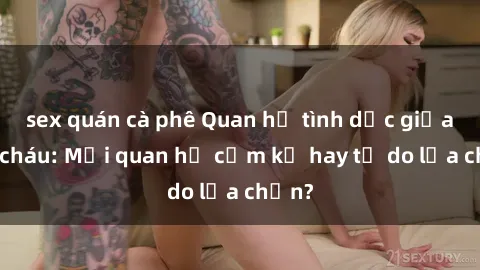 sex quán cà phê Quan hệ tình dục giữa ông cháu: Mối quan hệ cấm kỵ hay tự do lựa chọn?
