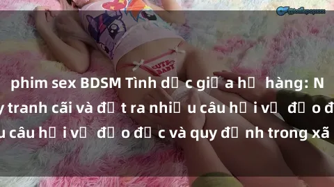 phim sex BDSM Tình dục giữa họ hàng: Những sự kiện gây tranh cãi và đặt ra nhiều câu hỏi về đạo đức và quy định trong xã hội.