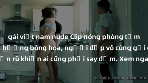 gái việt nam nude Clip nóng phòng tắm: Hít thở nồng nàn hương bông hoa, người đẹp vô cùng gợi cảm và quyến rũ khiến ai cũng phải say đắm. Xem ngay để trải nghiệm điều đặc biệt!