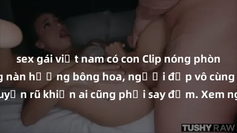 sex gái việt nam có con Clip nóng phòng tắm: Hít thở nồng nàn hương bông hoa, người đẹp vô cùng gợi cảm và quyến rũ khiến ai cũng phải say đắm. Xem ngay để trải nghiệm điều đặc biệt!