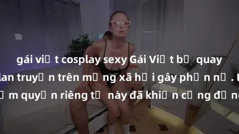 gái việt cosplay sexy Gái Việt bị quay lén khi tắm, clip lan truyền trên mạng xã hội gây phẫn nộ. Hành động vi phạm quyền riêng tư này đã khiến cộng đồng mạng bức xúc và đòi trừng phạt thật nghiêm khắ