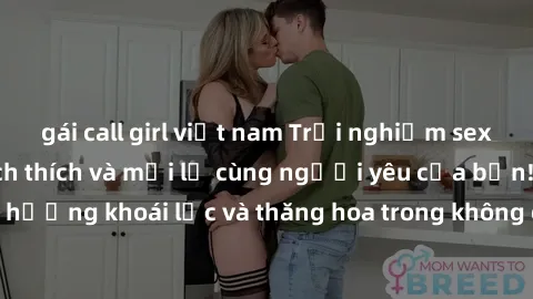 gái call girl việt nam Trải nghiệm sex phòng tắm đầy kích thích và mới lạ cùng người yêu của bạn! Tận hưởng khoái lạc và thăng hoa trong không gian tắm ấm áp và gợi cảm.