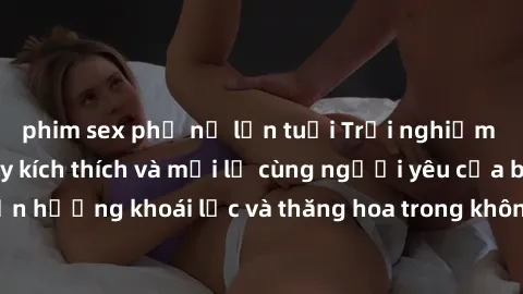 phim sex phụ nữ lớn tuổi Trải nghiệm sex phòng tắm đầy kích thích và mới lạ cùng người yêu của bạn! Tận hưởng khoái lạc và thăng hoa trong không gian tắm ấm áp và gợi cảm.