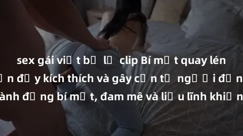sex gái việt bị lộ clip Bí mật quay lén làm tình: Câu chuyện đầy kích thích và gây cấn từ người đứng sau camera. Hành động bí mật, đam mê và liều lĩnh khiến cho tình yêu trở nên mãnh liệt hơn bao giờ