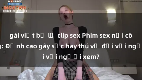 gái việt bị lộ clip sex Phim sex nơi công cộng: Đỉnh cao gây sốc hay thú vị đối với người xem?