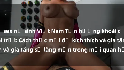 sex nữ sinh Việt Nam Tận hưởng khoái cảm với sex ngoài trời: Cách thức mới để kích thích và gia tăng sự lãng mạn trong mối quan hệ của bạn!