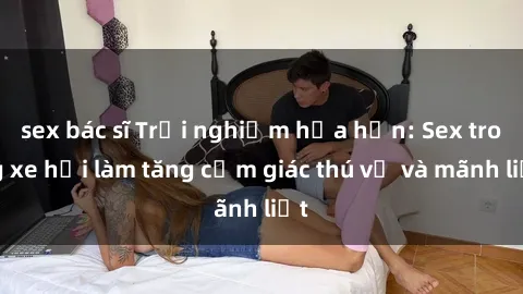 sex bác sĩ Trải nghiệm hứa hẹn: Sex trong xe hơi làm tăng cảm giác thú vị và mãnh liệt