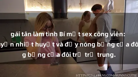 gái tân làm tình Bí mật sex công viên: Những câu chuyện nhiệt huyết và đầy nóng bỏng của đôi trẻ trẻ trung.