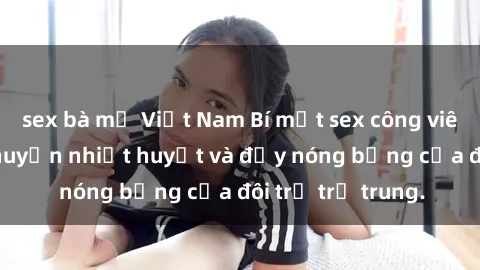 sex bà mẹ Việt Nam Bí mật sex công viên: Những câu chuyện nhiệt huyết và đầy nóng bỏng của đôi trẻ trẻ trung.