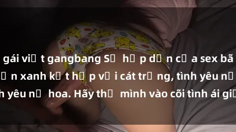 gái việt gangbang Sự hấp dẫn của sex bãi biển: Khi sóng biển xanh kết hợp với cát trắng, tình yêu nở hoa. Hãy thả mình vào cõi tình ái giữa sóng biển!