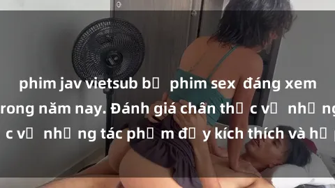 phim jav vietsub bộ phim sex  đáng xem không thể bỏ lỡ trong năm nay. Đánh giá chân thực về những tác phẩm đầy kích thích và hấp dẫn này.