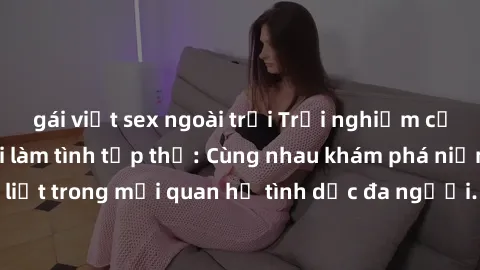 gái việt sex ngoài trời Trải nghiệm cảm xúc mới mẻ với làm tình tập thể: Cùng nhau khám phá niềm vui và sự mãnh liệt trong mối quan hệ tình dục đa người. Hãy thử ngay để biết cảm giác thú vị này!