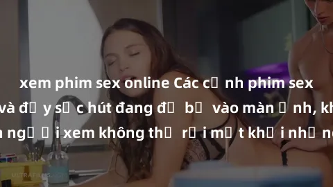xem phim sex online Các cảnh phim sex bukkake hấp dẫn và đầy sức hút đang đổ bộ vào màn ảnh, khiến người xem không thể rời mắt khỏi những cảnh quay đầy kích thích.