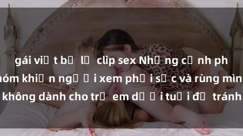 gái việt bị lộ clip sex Những cảnh phim sex bạo dâm nhóm khiến người xem phải sốc và rùng mình, không dành cho trẻ em dưới tuổi để tránh ảnh hưởng tiêu cực.
