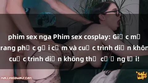 phim sex nga Phim sex cosplay: Giấc mơ  cùng những bộ trang phục gợi cảm và cuộc trình diễn không thể cưỡng lại!