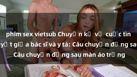 phim sex vietsub Chuyện kể về cuộc tình đầy nhiệt huyết giữa bác sĩ và y tá: Câu chuyện đằng sau màn áo trắng