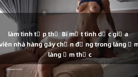 làm tình tập thể Bí mật tình dục giữa nhân viên nhà hàng gây chấn động trong làng ẩm thực