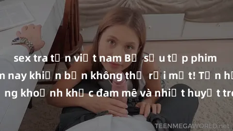 sex tra tấn việt nam Bộ sưu tập phim sex Mỹ hot nhất năm nay khiến bạn không thể rời mắt! Tận hưởng những khoảnh khắc đam mê và nhiệt huyết trong các tác phẩm nóng bỏng này!