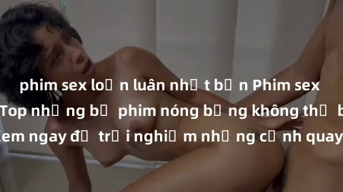 phim sex loạn luân nhật bản Phim sex châu Âu đỉnh cao: Top những bộ phim nóng bỏng không thể bỏ qua! Xem ngay để trải nghiệm những cảnh quay đầy kích thích và cuồng nhiệt.
