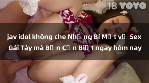 jav idol không che Những Bí Mật về Sex Gái Tây mà Bạn Cần Biết ngay hôm nay