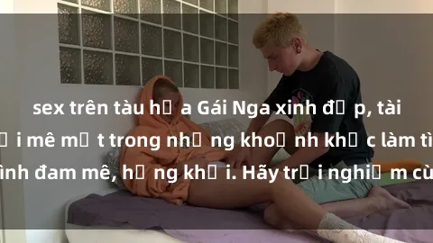 sex trên tàu hỏa Gái Nga xinh đẹp, tài năng khiến bạn phải mê mệt trong những khoảnh khắc làm tình đam mê, hứng khởi. Hãy trải nghiệm cùng họ ngay hôm nay!