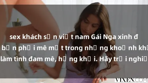 sex khách sạn việt nam Gái Nga xinh đẹp, tài năng khiến bạn phải mê mệt trong những khoảnh khắc làm tình đam mê, hứng khởi. Hãy trải nghiệm cùng họ ngay hôm nay!