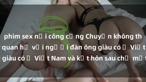 phim sex nơi công cộng Chuyện không thể tin nổi: Gái Tây quan hệ với người đàn ông giàu có ở Việt Nam và kết hôn sau chỉ một tháng