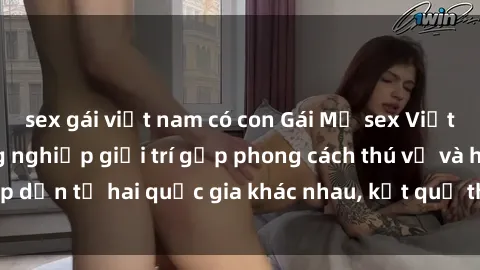 sex gái việt nam có con Gái Mỹ sex Việt Nam: Khi nền công nghiệp giải trí gặp phong cách thú vị và hấp dẫn từ hai quốc gia khác nhau, kết quả thú vị không thể bỏ qua.