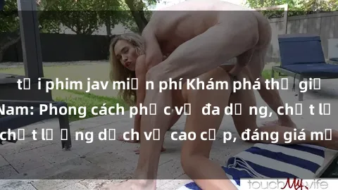 tải phim jav miễn phí Khám phá thế giới của gái gọi Việt Nam: Phong cách phục vụ đa dạng, chất lượng dịch vụ cao cấp, đáng giá mọi khoản chi phí