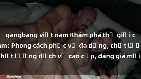 gangbang việt nam Khám phá thế giới của gái gọi Việt Nam: Phong cách phục vụ đa dạng, chất lượng dịch vụ cao cấp, đáng giá mọi khoản chi phí