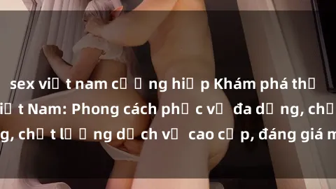 sex việt nam cưỡng hiếp Khám phá thế giới của gái gọi Việt Nam: Phong cách phục vụ đa dạng, chất lượng dịch vụ cao cấp, đáng giá mọi khoản chi phí