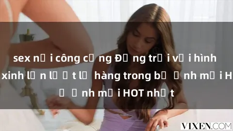sex nơi công cộng Động trời với hình ảnh gái xinh lần lượt lộ hàng trong bộ ảnh mới HOT nhất