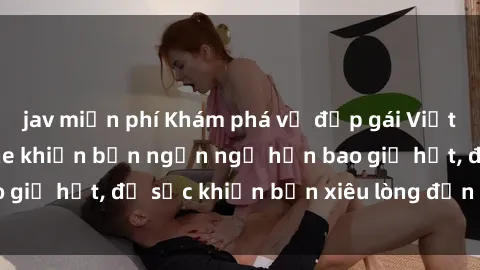 jav miễn phí Khám phá vẻ đẹp gái Việt Nam nude không che khiến bạn ngẩn ngơ hơn bao giờ hết, đủ sức khiến bạn xiêu lòng đến ngất ngây