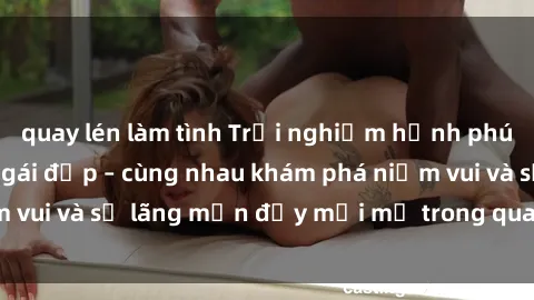 quay lén làm tình Trải nghiệm hạnh phúc khi làm tình với gái đẹp – cùng nhau khám phá niềm vui và sự lãng mạn đầy mới mẻ trong quan hệ của bạn.