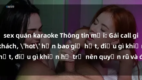 sex quán karaoke Thông tin mới: Gái call girl Việt Nam đắt khách, 'hot' hơn bao giờ hết, điều gì khiến họ trở nên quyến rũ và đáng chú ý?