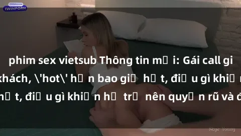 phim sex vietsub Thông tin mới: Gái call girl Việt Nam đắt khách, 'hot' hơn bao giờ hết, điều gì khiến họ trở nên quyến rũ và đáng chú ý?