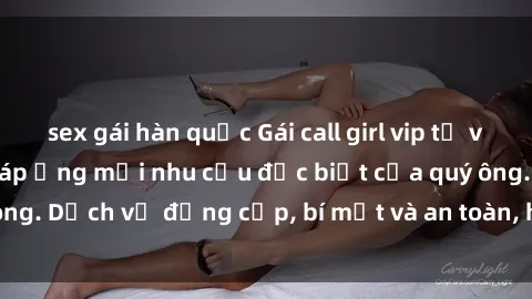 sex gái hàn quốc Gái call girl vip tư vấn chuyên nghiệp, đáp ứng mọi nhu cầu đặc biệt của quý ông. Dịch vụ đẳng cấp, bí mật và an toàn, hãy tìm hiểu ngay!