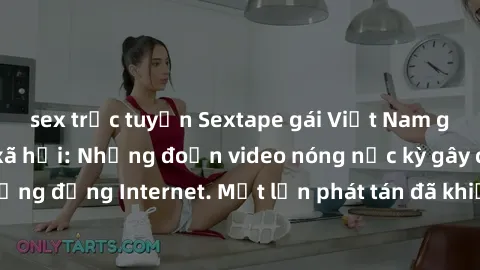 sex trực tuyến Sextape gái Việt Nam gây sốt trên mạng xã hội: Những đoạn video nóng nực kỳ gây chấn động cộng đồng Internet. Một lần phát tán đã khiến người xem không thể rời mắt.