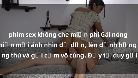 phim sex không che miễn phí Gái nóng bỏng khỏa thân khiến mọi ánh nhìn đổ dồn, lên đỉnh hứng thú và gợi cảm vô cùng. Đầy tư duy gợi cảm và quyến rũ.