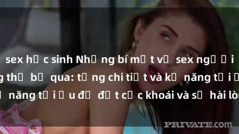 sex học sinh Những bí mật về sex người lớn mà bạn không thể bỏ qua: từng chi tiết và kỹ năng tối ưu để đạt cực khoái và sự hài lòng tối đa.