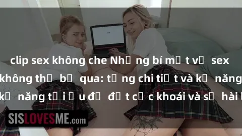 clip sex không che Những bí mật về sex người lớn mà bạn không thể bỏ qua: từng chi tiết và kỹ năng tối ưu để đạt cực khoái và sự hài lòng tối đa.