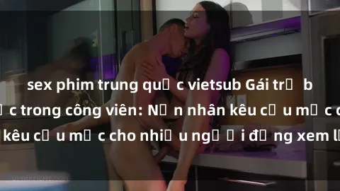 sex phim trung quốc vietsub Gái trẻ bị hiếp dâm bạo lực trong công viên: Nạn nhân kêu cứu mặc cho nhiều người đứng xem lạnh lùng