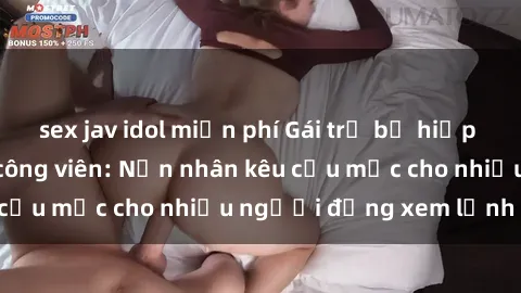 sex jav idol miễn phí Gái trẻ bị hiếp dâm bạo lực trong công viên: Nạn nhân kêu cứu mặc cho nhiều người đứng xem lạnh lùng